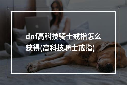 dnf高科技骑士戒指怎么获得(高科技骑士戒指)