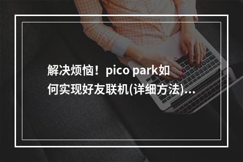 解决烦恼！pico park如何实现好友联机(详细方法)怎样和好友一起畅玩pico park