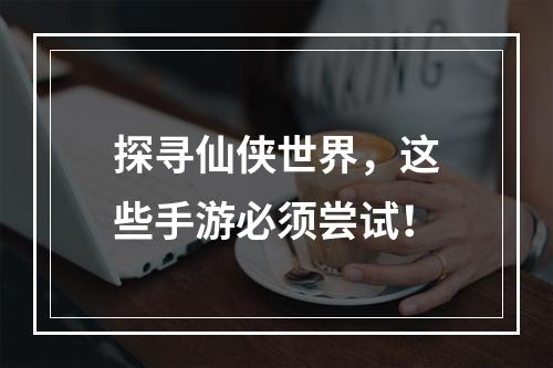 探寻仙侠世界，这些手游必须尝试！