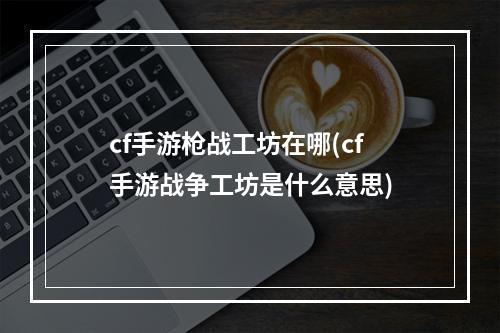 cf手游枪战工坊在哪(cf手游战争工坊是什么意思)