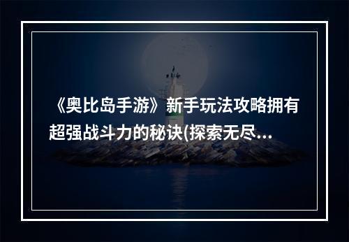 《奥比岛手游》新手玩法攻略拥有超强战斗力的秘诀(探索无尽世界的最佳指南)