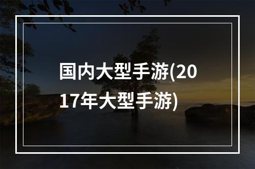 国内大型手游(2017年大型手游)