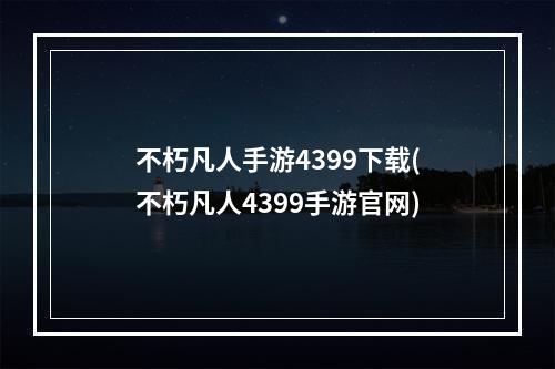 不朽凡人手游4399下载(不朽凡人4399手游官网)