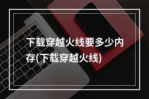 下载穿越火线要多少内存(下载穿越火线)