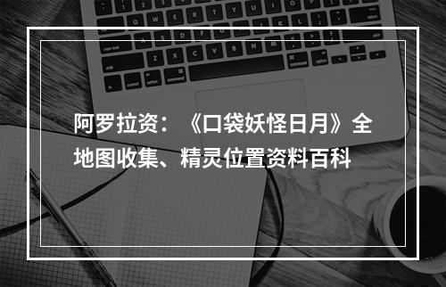 阿罗拉资：《口袋妖怪日月》全地图收集、精灵位置资料百科