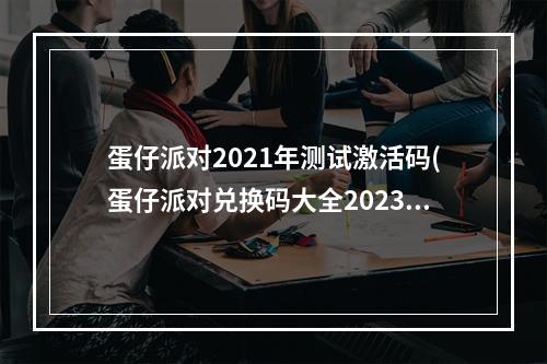 蛋仔派对2021年测试激活码(蛋仔派对兑换码大全2023 8个可用礼包激活码)