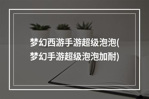 梦幻西游手游超级泡泡(梦幻手游超级泡泡加耐)