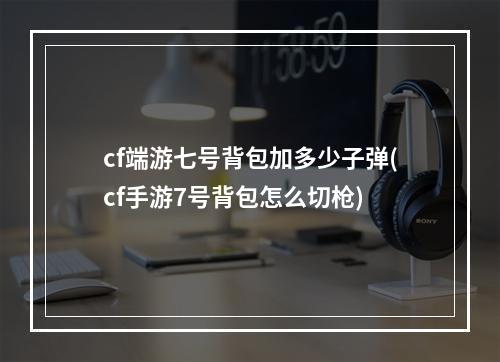 cf端游七号背包加多少子弹(cf手游7号背包怎么切枪)