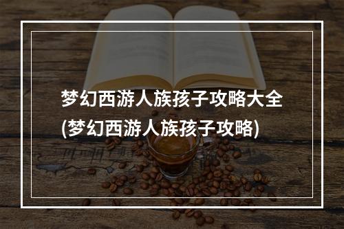 梦幻西游人族孩子攻略大全(梦幻西游人族孩子攻略)