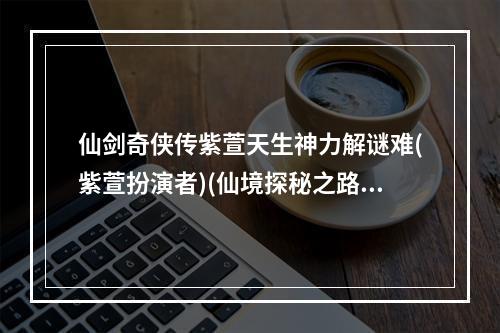 仙剑奇侠传紫萱天生神力解谜难(紫萱扮演者)(仙境探秘之路紫萱引领你进入神秘世界(仙剑奇侠传紫萱))