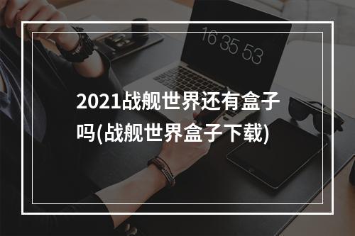 2021战舰世界还有盒子吗(战舰世界盒子下载)