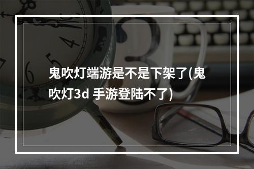 鬼吹灯端游是不是下架了(鬼吹灯3d 手游登陆不了)