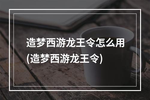 造梦西游龙王令怎么用(造梦西游龙王令)