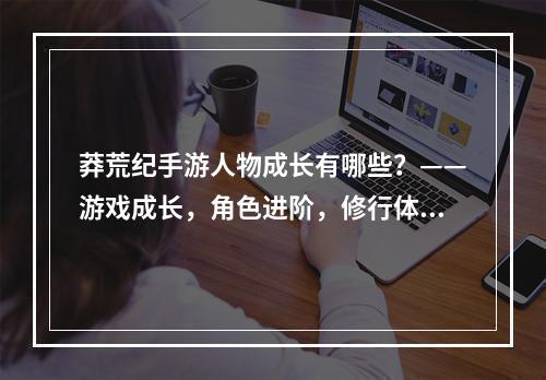 莽荒纪手游人物成长有哪些？——游戏成长，角色进阶，修行体系