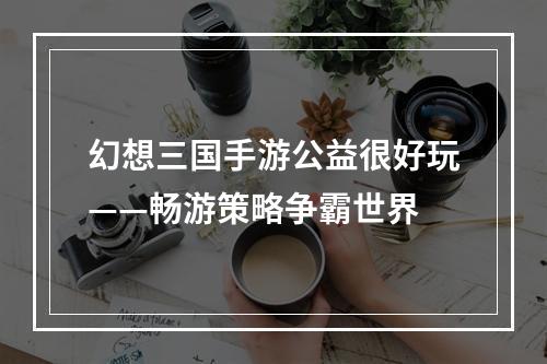 幻想三国手游公益很好玩——畅游策略争霸世界