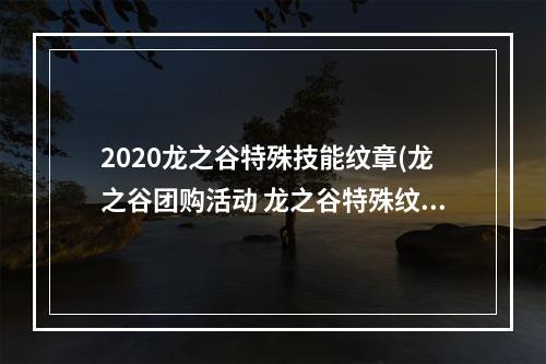 2020龙之谷特殊技能纹章(龙之谷团购活动 龙之谷特殊纹身大礼包获得方法)