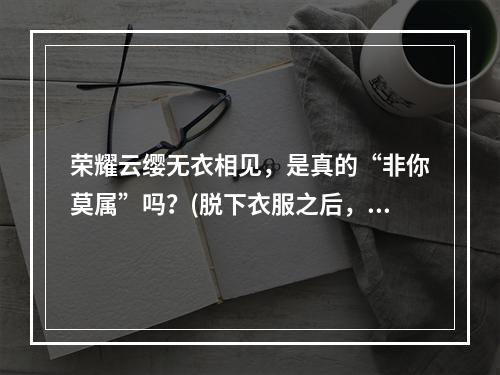 荣耀云缨无衣相见，是真的“非你莫属”吗？(脱下衣服之后，荣耀云缨还能不能hold住玩家眼球？)