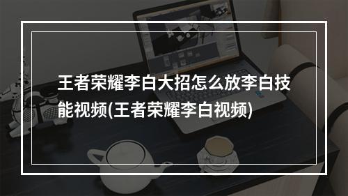 王者荣耀李白大招怎么放李白技能视频(王者荣耀李白视频)