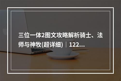 三位一体2图文攻略解析骑士、法师与神牧(超详细)｜1221新服上线攻略！(千万别错过)(攻略大赏！三位一体2全职业合集，三倍经验之旅开启！(一定要看))