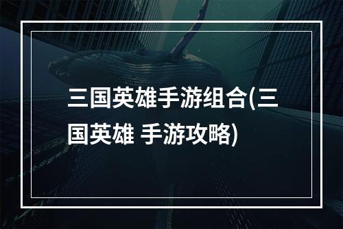 三国英雄手游组合(三国英雄 手游攻略)