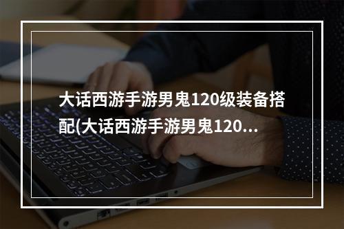 大话西游手游男鬼120级装备搭配(大话西游手游男鬼120)