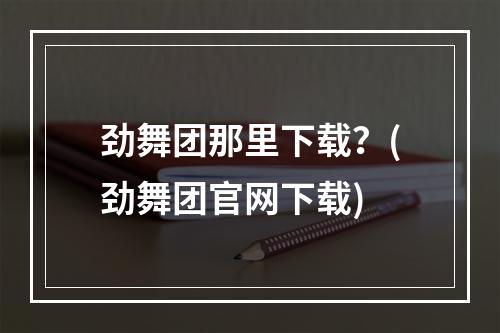 劲舞团那里下载？(劲舞团官网下载)