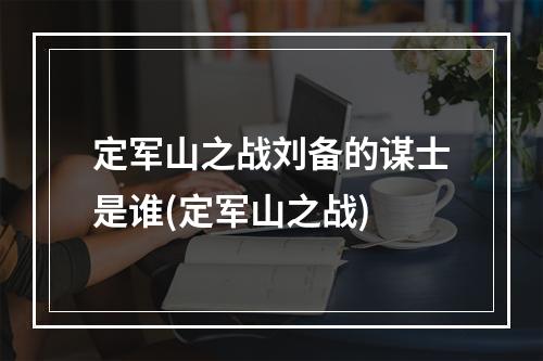 定军山之战刘备的谋士是谁(定军山之战)