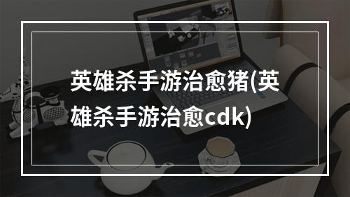 英雄杀手游治愈猪(英雄杀手游治愈cdk)