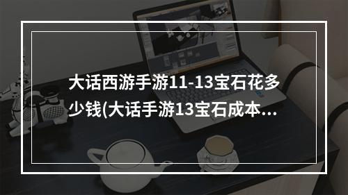 大话西游手游11-13宝石花多少钱(大话手游13宝石成本)