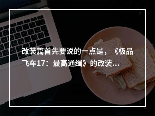 改装篇首先要说的一点是，《极品飞车17：最高通缉》的改装系统相当丰富。每一款车都有独特的改装配件和方案。如果你想成为一名赛车手，那就需要了解这些改装所带来的效果