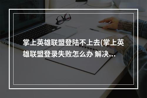 掌上英雄联盟登陆不上去(掌上英雄联盟登录失败怎么办 解决方法)