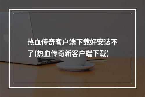 热血传奇客户端下载好安装不了(热血传奇新客户端下载)