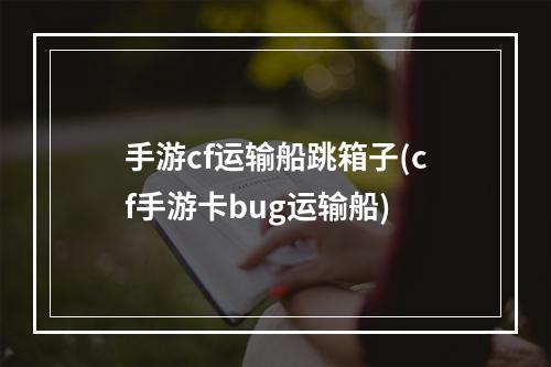 手游cf运输船跳箱子(cf手游卡bug运输船)