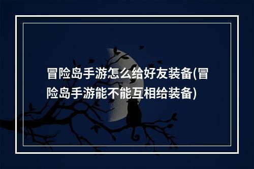 冒险岛手游怎么给好友装备(冒险岛手游能不能互相给装备)