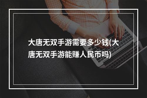 大唐无双手游需要多少钱(大唐无双手游能赚人民币吗)