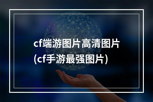 cf端游图片高清图片(cf手游最强图片)