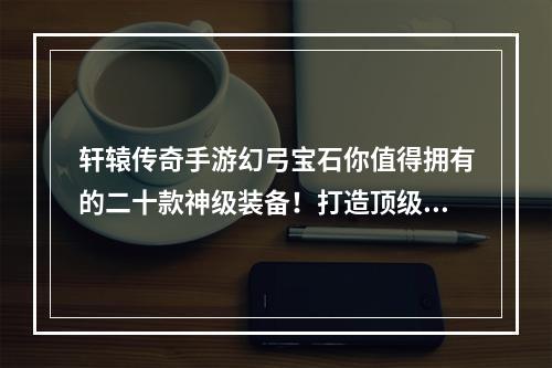 轩辕传奇手游幻弓宝石你值得拥有的二十款神级装备！打造顶级装备，尽在轩辕传奇手游幻弓宝石！(绝世神器-轩辕传奇手游幻弓宝石全解析让你的战斗力翻倍，快速成为巅峰玩家