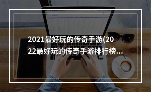 2021最好玩的传奇手游(2022最好玩的传奇手游排行榜)