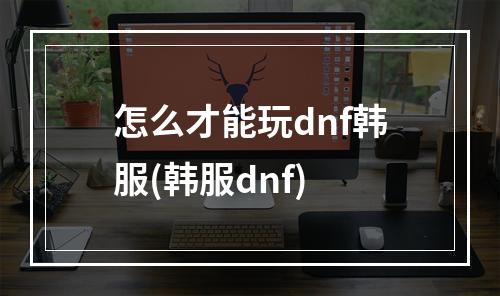 怎么才能玩dnf韩服(韩服dnf)