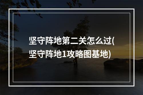 坚守阵地第二关怎么过(坚守阵地1攻略图基地)