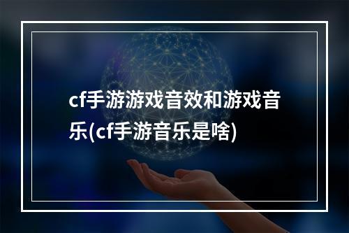 cf手游游戏音效和游戏音乐(cf手游音乐是啥)