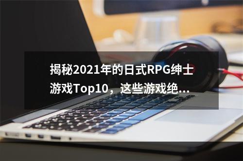 揭秘2021年的日式RPG绅士游戏Top10，这些游戏绝对值得一玩！