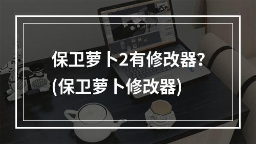 保卫萝卜2有修改器？(保卫萝卜修改器)