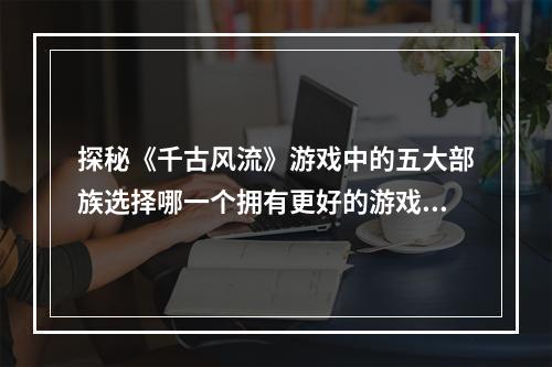 探秘《千古风流》游戏中的五大部族选择哪一个拥有更好的游戏体验？（千古风流游戏部族介绍）