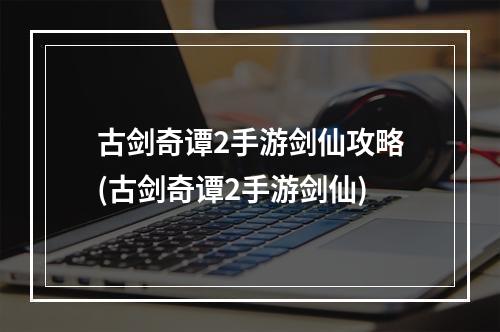 古剑奇谭2手游剑仙攻略(古剑奇谭2手游剑仙)