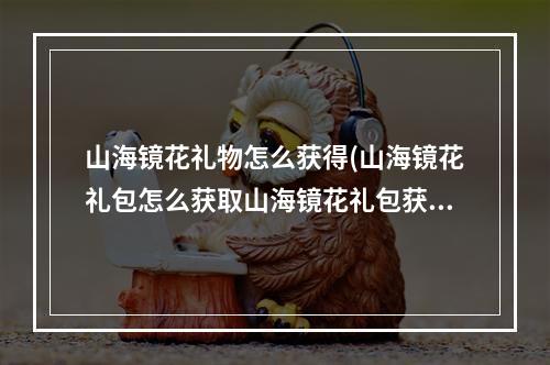 山海镜花礼物怎么获得(山海镜花礼包怎么获取山海镜花礼包获取方式)