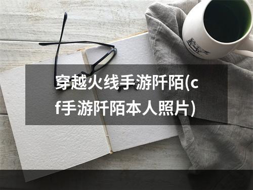 穿越火线手游阡陌(cf手游阡陌本人照片)