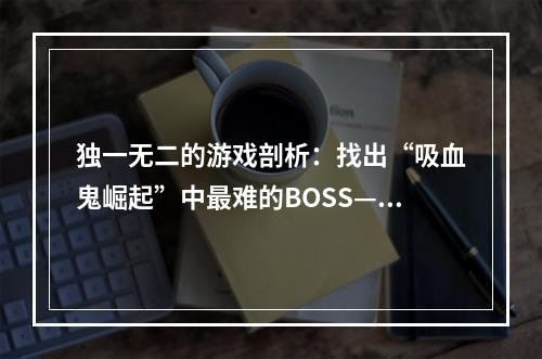 独一无二的游戏剖析：找出“吸血鬼崛起”中最难的BOSS——太阳使者阿扎瑞尔