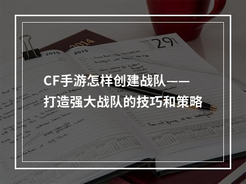 CF手游怎样创建战队——打造强大战队的技巧和策略