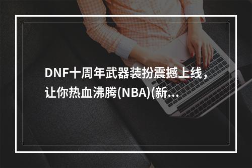 DNF十周年武器装扮震撼上线，让你热血沸腾(NBA)(新风格、新挑战、新武器DNF十周年庆典全解析(NBA))